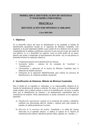 MODELADO E IDENTIFICACIÓN DE SISTEMAS
              5º INGENIERÍA INDUSTRIAL

                                  PRÁCTICA 4

           IDENTIFICACIÓN POR MÍNIMOS CUADRADOS

                                   Curso 2002-2003


1. Objetivos

En el desarrollo teórico del tema de identificación se ha estudiado el método de
identificación paramétrica basado en el algoritmo de Mínimos Cuadrados. Este
algoritmo es de gran importancia debido a que a partir de él se deducen otros de mayor
complejidad que se adaptan a problemas concretos. Es por esto por lo que, por medio de
esta práctica, se va a desarrollar los aspectos vistos en teoría dentro de un marco
práctico que ayude a comprender el funcionamiento del mismo. Así, en esta práctica se
pretenden alcanzar los siguientes objetivos:

   •   Comprensión práctica de la identificación de sistemas
   •   Asociación teórico – práctica de los conceptos de “modelado” e
       “identificación”
   •   Conocimiento y aplicación de la técnica de Mínimos Cuadrados para la
       obtención de modelos discretos
   •   Utilización de la aplicación Matlab/Simulink para realizar los procesos de
       identificación y de validación mediante simulación.


2. Identificación de Sistemas. Método de Mínimos Cuadrados

Para el diseño de un regulador es importante, si no imprescindible, disponer de la
función de transferencia de sistema a controlar. Por tanto, en el caso de no disponer del
citado modelo, éste se deberá estimar a través de la identificación. Así pues, se podría
decir que la identificación de sistemas e un planteamiento experimental para la
construcción de modelos. Dicho planteamiento se puede estructurar en los siguientes
apartados:

   a) Planificación experimental: consiste en la excitación del sistema a identificar
      mediante una determinada s    eñal de entrada y registrar para cada instante la
      entrada y la salida producida por la misma.

   b) Selección de la estructura del modelo: Atendiendo a la salida del sistema
      observada en el apartado anterior, se deduce el aspecto de la función de
      transferencia del sistema a identificar (primer orden, segundo, etc., retardos…)




                                                                                       1
 