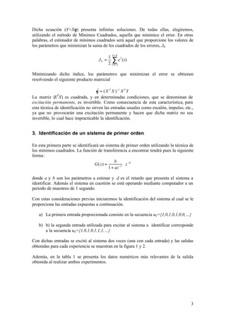 Dicha ecuación (Y=Xθ) presenta infinitas soluciones. De todas ellas, elegiremos,
utilizando el método de Mínimos Cuadrados, aquella que minimice el error. En otras
palabras, el estimador de mínimos cuadrados será aquel que proporcione los valores de
los parámetros que minimizan la suma de los cuadrados de los errores, Jk.

                                            1 k+N 2
                                     Jk =      ∑ e (i)
                                            2 i=k +1

Minimizando dicho índice, los parámetros que minimizan el error se obtienen
resolviendo el siguiente producto matricial

                                     θ = ( X T X ) −1 X T Y
                                      ˆ
                T
La matriz ( X) es cuadrada, y en determinadas condiciones, que se denominan de
              X
excitación permanente, es invertible. Como consecuencia de esta característica, para
esta técnica de identificación no sirven las entradas usuales como escalón, impulso, etc.,
ya que no provocarán una excitación permanente y hacen que dicha matriz no sea
invertible, lo cual hace impracticable la identificación.


3. Identificación de un sistema de primer orden

En esta primera parte se identificará un sistema de primer orden utilizando la técnica de
los mínimos cuadrados. La función de transferencia a encontrar tendrá pues la siguiente
forma:
                                                b
                                   G( z ) =        −1
                                                      ⋅ z −d
                                            1 + az

donde a y b son los parámetros a estimar y d es el retardo que presenta el sistema a
identificar. Además el sistema en cuestión se está operando mediante computador a un
periodo de muestreo de 1 segundo.

Con estas consideraciones previas iniciaremos la identificación del sistema al cual se le
proporciona las entradas expuestas a continuación.

   a) La primera entrada proporcionada consiste en la secuencia uk={1,0,1,0,1,0,0,…}

   b) b) la segunda entrada utilizada para excitar al sistema a identificar corresponde
      a la secuencia uk={1,0,1,0,1,1,1,…}

Con dichas entradas se excitó al sistema dos veces (una con cada entrada) y las salidas
obtenidas para cada experiencia se muestran en la figura 1 y 2.

Además, en la tabla 1 se presenta los datos numéricos más relevantes de la salida
obtenida al realizar ambos experimentos.




                                                                                        3
 