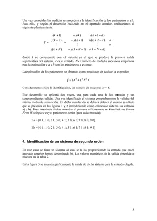 Una vez conocidas las medidas se procederá a la identificación de los parámetros a y b.
Para ello, y según el desarrollo realizado en el apartado anterior, realizaremos el
siguiente planteamiento:

                     y (k + 1)         − y (k )     u( k + 1 − d ) 
                     y ( k + 2)   − y( k + 1)      u ( k + 2 − d )   a
                 Y=             =                                  ⋅
                          M               M                M        b 
                                                                          
                                                                   
                     y( k + N )   − y ( k + N − 1) u ( k + N − d ) 

donde k se corresponde con el instante en el que se produce la primera salida
significativa del sistema, d es el retardo, N el número de medidas sucesivas empleadas
para la estimación y a y b son los parámetros a estimar.

La estimación de los parámetros se obtendrá como resultado de evaluar la expresión

                                     θ = ( X T X ) −1 X T Y
                                      ˆ

Consideraremos para la identificación, un número de muestras N = 6.

Este desarrollo se aplicará dos veces, una para cada una de las entradas y sus
correspondientes salidas. Una vez identificado el sistema comprobaremos la validez del
mismo mediante simulación. En dicha simulación se deberá obtener el mismo resultado
que se presenta en las figuras 1 y 2 introduciendo como entrada al sistema las entradas
a) y b). Para introducir dichas entradas al proceso utilizaremos en Simulink un bloque
From Workspace cuyos parámetros serán (para cada entrada):

       Ea = [0 1; 1 0; 2 1; 3 0; 4 1; 5 0; 6 0; 7 0; 8 0; 9 0]

       Eb = [0 1; 1 0; 2 1; 3 0; 4 1; 5 1; 6 1; 7 1; 8 1; 9 1]



4. Identificación de un sistema de segundo orden

En este caso se tiene un sistema al cual se le ha proporcionado la entrada que en el
apartado anterior hemos denominado b). Los valores numéricos de la salida obtenida se
muestra en la tabla 2.

En la figura 3 se muestra gráficamente la salida de dicho sistema para la entrada elegida.




                                                                                        5
 