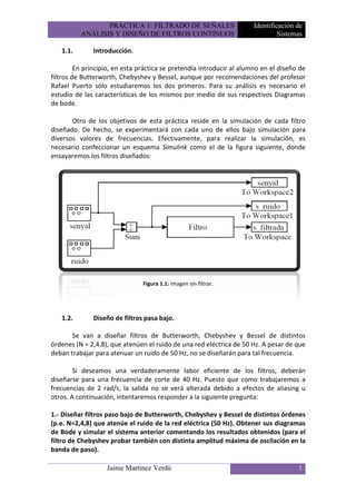 PRÁCTICA 1: FILTRADO DE SEÑALES                      Identificación de
          ANÁLISIS Y DISEÑO DE FILTROS CONTINUOS                               Sistemas

   1.1.       Introducción.

         En principio, en esta práctica se pretendía introducir al alumno en el diseño de
filtros de Butterworth, Chebyshev y Bessel, aunque por recomendaciones del profesor
Rafael Puerto sólo estudiaremos los dos primeros. Para su análisis es necesario el
estudio de las características de los mismos por medio de sus respectivos Diagramas
de bode.

       Otro de los objetivos de esta práctica reside en la simulación de cada filtro
diseñado. De hecho, se experimentará con cada uno de ellos bajo simulación para
diversos valores de frecuencias. Efectivamente, para realizar la simulación, es
necesario confeccionar un esquema Simulink como el de la figura siguiente, donde
ensayaremos los filtros diseñados:




                                Figura 1.1: Imagen sin filtrar.




   1.2.       Diseño de filtros pasa bajo.

       Se van a diseñar filtros de Butterworth, Chebyshev y Bessel de distintos
órdenes (N = 2,4,8), que atenúen el ruido de una red eléctrica de 50 Hz. A pesar de que
deban trabajar para atenuar un ruido de 50 Hz, no se diseñarán para tal frecuencia.

        Si deseamos una verdaderamente labor eficiente de los filtros, deberán
diseñarse para una frecuencia de corte de 40 Hz. Puesto que como trabajaremos a
frecuencias de 2 rad/s, la salida no se verá alterada debido a efectos de aliasing u
otros. A continuación, intentaremos responder a la siguiente pregunta:

1.- Diseñar filtros paso bajo de Butterworth, Chebyshev y Bessel de distintos órdenes
(p.e. N=2,4,8) que atenúe el ruido de la red eléctrica (50 Hz). Obtener sus diagramas
de Bode y simular el sistema anterior comentando los resultados obtenidos (para el
filtro de Chebyshev probar también con distinta amplitud máxima de oscilación en la
banda de paso).

                   Jaime Martínez Verdú                                               1
 