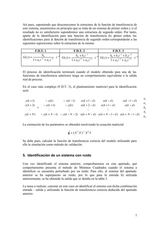 Así pues, suponiendo que desconocemos la estructura de la función de transferencia de
este sistema, asumiremos en principio que se trata de un sistema de primer orden y si el
resultado no es satisfactorio supondremos una estructura de segundo orden. Por tanto,
aparte de la identificación para una función de transferencia d e primer orden, las
identificaciones para la función de transferencia de segundo orden corresponderán a las
siguientes suposiciones sobre la estructura de la misma:

           F.D.T. 1                           F.D.T. 2                             F.D.T. 3
                                                          −1
                  b0                            b0 + b1 z                       b + b1z −1 + b2 z −2 − d
G( z ) =         −1      −2
                            ⋅ z −d G( z ) =                      ⋅ z −d G( z ) = 0                      ⋅z
         1 + a1 z + a2 z                    1 + a1z −1 + a2 z −2                 1 + a1 z −1 + a2 z − 2


El proceso de identificación terminará cuando el modelo obtenido para una de las
funciones de transferencia anteriores tenga un comportamiento equivalente a la salida
real de proceso.

En el caso más complejo (F.D.T. 3), el planteamiento matricia l para la identificación
será:

                                                                                                         a 
 y (k + 1)       − y (k )     − y (k − 1)   u (k + 1 − d )       u (k − d )        u (k − 1 − d )   1 
 y ( k + 2)   − y (k + 1)        − y (k )   u (k + 2 − d )    u( k + 1 − d )         u (k − d )    a 2 
            =                                                                                      ⋅ b0 
      M            M                M              M                  M                   M         
                                                                                                    b1 
 y (k + N ) − y (k + N − 1) − y (k − N − 2) u (k + N − d ) u ( k + N − 1 − d ) u ( k + N − 1 − d )  
                                                                                                         b2 

La estimación de los parámetros se obtendrá resolviendo la ecuación matricial:

                                         θ = ( X T X ) −1 X T Y
                                          ˆ

Se debe pues, calcular la función de transferencia correcta del modelo utilizando para
ello la simulación como método de validación.


5. Identificación de un sistema con ruido

Una vez identificado el sistema anterior, comprobaremos en este apartado, qué
comportamiento presenta el método de Mínimos Cuadrados cuando el sistema a
identificar se encuentra perturbado por un ruido. Para ello, al sistema del apartado
anterior se ha superpuesto un ruido, por lo que para la entrada b) utilizada
anteriormente, se ha obtenido la salida que se detalla en la tabla 3.

La tarea a realizar, consiste en este caso en identificar el sistema con dicha combinación
entrada – salida y utilizando la función de transferencia correcta deducida del apartado
anterior.




                                                                                                       7
 