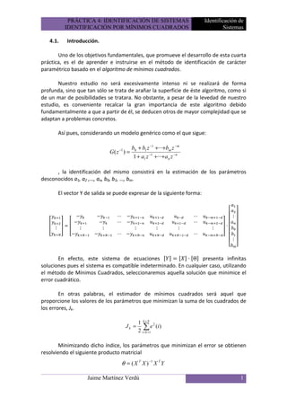 PRÁCTICA 4: IDENTIFICACIÓN DE SISTEMAS                              Identificación de
            IDENTIFICACIÓN POR MÍNIMOS CUADRADOS                                          Sistemas

   4.1.      Introducción.

       Uno de los objetivos fundamentales, que promueve el desarrollo de esta cuarta
práctica, es el de aprender e instruirse en el método de identificación de carácter
paramétrico basado en el algoritmo de mínimos cuadrados.

       Nuestro estudio no será excesivamente intenso ni se realizará de forma
profunda, sino que tan sólo se trata de arañar la superficie de éste algoritmo, como si
de un mar de posibilidades se tratara. No obstante, a pesar de la levedad de nuestro
estudio, es conveniente recalcar la gran importancia de este algoritmo debido
fundamentalmente a que a partir de él, se deducen otros de mayor complejidad que se
adaptan a problemas concretos.

          Así pues, considerando un modelo genérico como el que sigue:

                                               b0 + b1 z −1 +···+bm z − m
                                 G( z −1 ) =
                                                1 + a1 z −1 +···+ a n z −n

      , la identificación del mismo consistirá en la estimación de los parámetros
desconocidos a1, a2 ,…, an, b0, b1, …, bm.

          El vector Y de salida se puede expresar de la siguiente forma:


                                     ⋯                                       ⋯               ⋮
                                     ⋯                                       ⋯
      ⋮            ⋮         ⋮                  ⋮            ⋮           ⋮          ⋮
                                     ⋯                                       ⋯
                                                                                             ⋮



       En efecto, este sistema de ecuaciones                  Θ presenta infinitas
soluciones pues el sistema es compatible indeterminado. En cualquier caso, utilizando
el método de Mínimos Cuadrados, seleccionaremos aquella solución que minimice el
error cuadrático.

        En otras palabras, el estimador de mínimos cuadrados será aquel que
proporcione los valores de los parámetros que minimizan la suma de los cuadrados de
los errores, Jk.

                                                    1 k+N 2
                                           Jk =         ∑ e (i )
                                                    2 i = k +1

        Minimizando dicho índice, los parámetros que minimizan el error se obtienen
resolviendo el siguiente producto matricial
                                         θ = ( X T X ) −1 X T Y

                       Jaime Martínez Verdú                                                      1
 