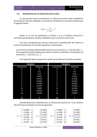 PRÁCTICA 4: IDENTIFICACIÓN DE SISTEMAS                               Identificación de
          IDENTIFICACIÓN POR MÍNIMOS CUADRADOS                                           Sistemas

   4.2.    Identificación de un sistema de primer orden.

        En esta primera parte se identificará un sistema de primer orden utilizando la
técnica de los mínimos cuadrados. La función de transferencia a encontrar tendrá pues
la siguiente forma:

                                                     b
                                      G( z ) =          −1
                                                           z −d
                                                 1 + az

        donde a y b son los parámetros a estimar y d es el retardo estructural o
intrínseco que presenta el sistema a identificar, que en nuestro caso es uno.

        Con estas consideraciones previas, iniciaremos la identificación del sistema al
cual se le proporciona las entradas expuestas a continuación:

  a) La primera entrada proporcionada consiste en la secuencia uk = {1,0,1,0,1,0,0,…}.
  b) La segunda entrada utilizada para excitar al sistema a identificar corresponde a la
  secuencia uk = {1,0,1,0,1,1,1,…}.

       En la siguiente tabla se expone los valores de la salida para distintas entradas:

                   Entrada a                                            Entrada b
    Instante (k)               Salida (y)                Instante (k)               Salida (y)
         0                         0                          0                         0
         1                        0.5                         1                        0.5
         2                       0.25                         2                       0.25
         3                       0.625                        3                       0.625
         4                      0.3125                        4                      0.3125
         5                      0.6562                        5                      0.6562
         6                      0.3281                        6                      0.8281
         7                      0.1641                        7                      0.9141
         8                       0.082                        8                      0.9570
         9                      0.0410                        9                      0.9785
         10                     0.0205                        10                     0.9893
         …                         …                          …                         …
         30                        0                          30                        1

     Considerando para la identificación, un número de muestras N = 6, las matrices
   e   para la entrada a y b son las siguientes:

          + 0.0000     1          0.5000                + 0.0000     1         0.5000
          − 0.5000     0          0.2500                − 0.5000     0         0.2500
          − 0.2500     1          0.6250                − 0.2500     1         0.6250
    Xa =                     Ya =                 Xb =                    Yb =        
          − 0.6250     0          0.3125                − 0.6250     0         0.3125
          − 0.3125     1          0.6562                − 0.3125     1         0.6562
          − 0.6562     0           0.3281               − 0.6562     0          0.8281
                                                                                      

                      Jaime Martínez Verdú                                                       2
 