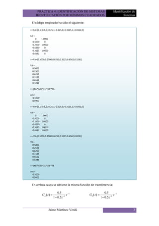PRÁCTICA 4: IDENTIFICACIÓN DE SISTEMAS                                     Identificación de
       IDENTIFICACIÓN POR MÍNIMOS CUADRADOS                                                 Sistemas

 El código empleado ha sido el siguiente:

>> XA=[0,1;-0.5,0;-0.25,1;-0.625,0;-0.3125,1;-0.6562,0]

XA =
     0   1.0000
 -0.5000    0
 -0.2500 1.0000
 -0.6250    0
 -0.3125 1.0000
 -0.6562    0

>> YA=[0.5000;0.2500;0.6250;0.3125;0.6562;0.3281]

YA =
  0.5000
  0.2500
  0.6250
  0.3125
  0.6562
  0.3281

>> (XA'*XA)^(-1)*XA'*YA

ans =
 -0.5000
  0.5000

>> XB=[0,1;-0.5,0;-0.25,1;-0.625,0;-0.3125,1;-0.6562,0]

XB =
     0     1.0000
 -0.5000      0
 -0.2500   1.0000
 -0.6250      0
 -0.3125   1.0000
 -0.6562   1.0000

>> YB=[0.5000;0.2500;0.6250;0.3125;0.6562;0.8281]

YB =
  0.5000
  0.2500
  0.6250
  0.3125
  0.6562
  0.8281

>> (XB'*XB)^(-1)*XB'*YB

ans =
 -0.5000
  0.5000


 En ambos casos se obtiene la misma función de transferencia:

                             0.5                                           0.5
            Ga ( z ) =            −1
                                     z −1                 Gb ( z ) =            −1
                                                                                   z −1
                         1 − 0.5z                                      1 − 0.5z


                    Jaime Martínez Verdú                                                          3
 
