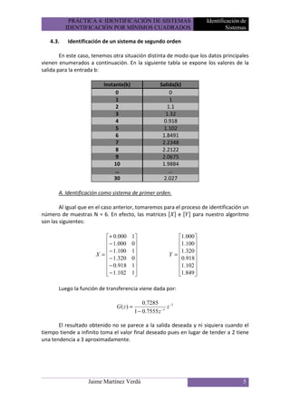 PRÁCTICA 4: IDENTIFICACIÓN DE SISTEMAS                       Identificación de
          IDENTIFICACIÓN POR MÍNIMOS CUADRADOS                                   Sistemas

   4.3.    Identificación de un sistema de segundo orden

        En este caso, tenemos otra situación distinta de modo que los datos principales
vienen enumerados a continuación. En la siguiente tabla se expone los valores de la
salida para la entrada b:

                          Instante(k)                 Salida(k)
                               0                          0
                               1                          1
                               2                         1.1
                               3                        1.32
                               4                        0.918
                               5                        1.102
                               6                       1.8491
                               7                       2.2348
                               8                       2.2122
                               9                       2.0675
                              10                       1.9884
                               …                          …
                              30                        2.027

       A. Identificación como sistema de primer orden.

        Al igual que en el caso anterior, tomaremos para el proceso de identificación un
número de muestras N = 6. En efecto, las matrices         e     para nuestro algoritmo
son las siguientes:

                          + 0.000      1                   1.000 
                           − 1.000     0                   1.100 
                           − 1.100     1                   1.320 
                       X =                              Y =      
                           − 1.320     0                   0.918
                           − 0.918     1                   1.102 
                           − 1.102     1                   1.849 
                                                                 

       Luego la función de transferencia viene dada por:

                                             0.7285
                               G( z) =                −1
                                                         z −1
                                         1 − 0.7555 z

       El resultado obtenido no se parece a la salida deseada y ni siquiera cuando el
tiempo tiende a infinito toma el valor final deseado pues en lugar de tender a 2 tiene
una tendencia a 3 aproximadamente.




                   Jaime Martínez Verdú                                                5
 