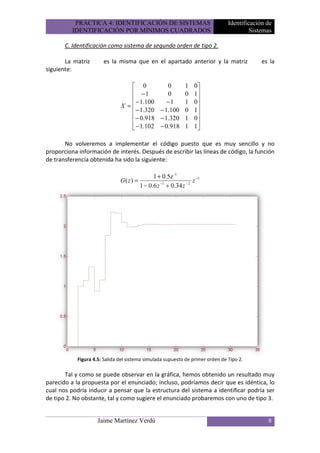 PRÁCTICA 4: IDENTIFICACIÓN DE SISTEMAS                               Identificación de
          IDENTIFICACIÓN POR MÍNIMOS CUADRADOS                                           Sistemas

       C. Identificación como sistema de segundo orden de tipo 2.

       La matriz       es la misma que en el apartado anterior y la matriz                   es la
siguiente:

                                   0          0            1   0
                                   −1         0            0   1
                                   − 1.100    −1           1   0
                               X =                              
                                   − 1.320 − 1.100         0   1
                                  − 0.918 − 1.320          1   0
                                   − 1.102 − 0.918         1   1
                                                                

       No volveremos a implementar el código puesto que es muy sencillo y no
proporciona información de interés. Después de escribir las líneas de código, la función
de transferencia obtenida ha sido la siguiente:

                                               1 + 0.5z -1
                               G( z) =            −1        −2
                                                               z −1
                                         1 − 0.6 z + 0.34 z




            Figura 4.5: Salida del sistema simulada supuesto de primer orden de Tipo 2.

       Tal y como se puede observar en la gráfica, hemos obtenido un resultado muy
parecido a la propuesta por el enunciado; incluso, podríamos decir que es idéntica, lo
cual nos podría inducir a pensar que la estructura del sistema a identificar podría ser
de tipo 2. No obstante, tal y como sugiere el enunciado probaremos con uno de tipo 3.


                     Jaime Martínez Verdú                                                      8
 