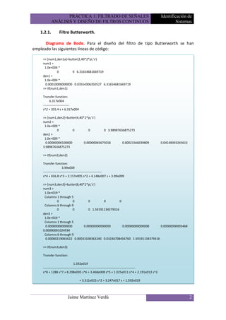 PRÁCTICA 1: FILTRADO DE SEÑALES                                              Identificación de
            ANÁLISIS Y DISEÑO DE FILTROS CONTINUOS                                                       Sistemas

   1.2.1.        Filtro Butterworth.

      Diagrama de Bode. Para el diseño del filtro de tipo Butterworth se han
empleado las siguientes líneas de código:

     >> [num1,den1a]=butter(2,40*2*pi,'s')
     num1 =
      1.0e+004 *
              0        0 6.31654681669719
     den1 =
      1.0e+004 *
      0.00010000000000 0.03554306350527 6.31654681669719
     >> tf(num1,den1)

     Transfer function:
           6.317e004
     -------------------------
     s^2 + 355.4 s + 6.317e004

     >> [num1,den2]=butter(4,40*2*pi,'s')
     num2 =
      1.0e+009 *
              0         0          0        0 3.98987636875273
     den2 =
      1.0e+009 *
       0.00000000100000         0.00000065675018       0.00021566039809                         0.04148393245613
     3.98987636875273

     >> tf(num2,den2)

     Transfer function:
                       3.99e009
     --------------------------------------------------------
     s^4 + 656.8 s^3 + 2.157e005 s^2 + 4.148e007 s + 3.99e009

     >> [num3,den3]=butter(8,40*2*pi,'s')
     num3 =
      1.0e+019 *
      Columns 1 through 5
              0         0          0        0         0
      Columns 6 through 9
              0         0          0 1.59191134379316
     den3 =
      1.0e+019 *
      Columns 1 through 5
       0.00000000000000         0.00000000000000        0.00000000000008   0.00000000003468
     0.00000001024934
      Columns 6 through 9
       0.00000219065622 0.00033108363240 0.03246708456760 1.59191134379316

     >> tf(num3,den3)

     Transfer function:

                                  1.592e019
     ----------------------------------------------------------------------------------------
     s^8 + 1288 s^7 + 8.298e005 s^6 + 3.468e008 s^5 + 1.025e011 s^4 + 2.191e013 s^3

                                 + 3.311e015 s^2 + 3.247e017 s + 1.592e019



                        Jaime Martínez Verdú                                                                       2
 
