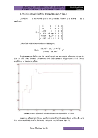 PRÁCTICA 4: IDENTIFICACIÓN DE SISTEMAS                               Identificación de
         IDENTIFICACIÓN POR MÍNIMOS CUADRADOS                                           Sistemas

       D. Identificación como sistema de segundo orden de tipo 3.

       La matriz      es la misma que en el apartado anterior y la matriz                   es la
siguiente:

                                0          0            1   0    0
                                −1         0            0   1    0
                                − 1.100    −1           1   0    1
                            X =                                   
                                − 1.320 − 1.100         0   1    0
                                − 0.918 − 1.320         1   0    1
                                − 1.102 − 0.918         1   1    0
                                                                  

       La función de transferencia viene dada por:

                                 1 + 0.5z -1 + 0.83438·10 −6 z −2 −1
                         G( z) =                                 z
                                      1 − 0.6 z −1 + 0.34 z −2

       Se observa que la función de transferencia es semejante a la anterior puesto
que tan sólo se ha añadido un término cuyo coeficiente es insignificante. Si se simula
se obtiene la siguiente salida:




           Figura 4.6: Salida del sistema simulada supuesto de primer orden de Tipo 3.

       Llegamos a la conclusión de que la mejora obtenida pasando de un tipo 2 a uno
3 es imperceptible (tan sólo debemos comparar las gráficas 4.5 y 4.6).


                    Jaime Martínez Verdú                                                      9
 