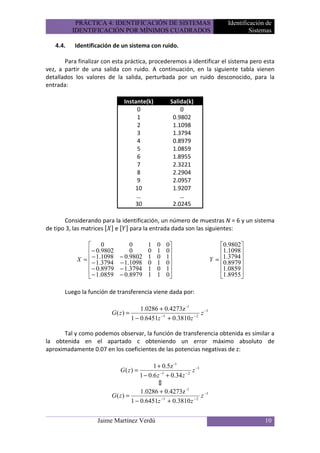 PRÁCTICA 4: IDENTIFICACIÓN DE SISTEMAS                             Identificación de
          IDENTIFICACIÓN POR MÍNIMOS CUADRADOS                                         Sistemas

   4.4.    Identificación de un sistema con ruido.

       Para finalizar con esta práctica, procederemos a identificar el sistema pero esta
vez, a partir de una salida con ruido. A continuación, en la siguiente tabla vienen
detallados los valores de la salida, perturbada por un ruido desconocido, para la
entrada:

                              Instante(k)          Salida(k)
                                   0                   0
                                   1                0.9802
                                   2                1.1098
                                   3                1.3794
                                   4                0.8979
                                   5                1.0859
                                   6                1.8955
                                   7                2.3221
                                   8                2.2904
                                   9                2.0957
                                  10                1.9207
                                   …                   …
                                  30                2.0245

       Considerando para la identificación, un número de muestras N = 6 y un sistema
de tipo 3, las matrices e      para la entrada dada son las siguientes:

                 0              0       1   0   0                        0.9802
                 − 0.9802       0       0   1   0                        1.1098 
                  − 1.1098
            X =  − 1.3794   − 0.9802    1   0   1                    Y = 1.3794 
                            − 1.1098    0   1   0                        0.8979
                 − 0.8979   − 1.3794    1   0   1                        1.0859 
                 − 1.0859   − 0.8979    1   1   0                        1.8955

       Luego la función de transferencia viene dada por:

                                       1.0286 + 0.4273z -1
                         G( z) =              −1           −2
                                                              z −1
                                   1 − 0.6451z + 0.3810 z

       Tal y como podemos observar, la función de transferencia obtenida es similar a
la obtenida en el apartado c obteniendo un error máximo absoluto de
aproximadamente 0.07 en los coeficientes de las potencias negativas de z:

                                           1 + 0.5z -1
                             G( z) =                       z −1
                                              ⇕
                                               −1       −2
                                     1 − 0.6 z + 0.34 z

                                     1.0286 + 0.4273z -1
                         G( z) =                −1          −2
                                                                z −1
                                 1 − 0.6451z + 0.3810 z


                   Jaime Martínez Verdú                                                     10
 