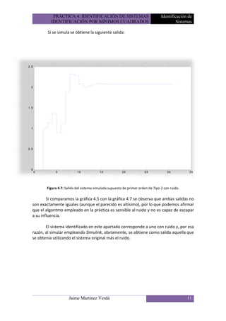 PRÁCTICA 4: IDENTIFICACIÓN DE SISTEMAS                               Identificación de
          IDENTIFICACIÓN POR MÍNIMOS CUADRADOS                                           Sistemas

        Si se simula se obtiene la siguiente salida:




       Figura 4.7: Salida del sistema simulada supuesto de primer orden de Tipo 2 con ruido.

        Si comparamos la gráfica 4.5 con la gráfica 4.7 se observa que ambas salidas no
son exactamente iguales (aunque el parecido es altísimo), por lo que podemos afirmar
que el algoritmo empleado en la práctica es sensible al ruido y no es capaz de escapar
a su influencia.

       El sistema identificado en este apartado corresponde a uno con ruido y, por esa
razón, al simular empleando Simulink, obviamente, se obtiene como salida aquella que
se obtenía utilizando el sistema original más el ruido.




                     Jaime Martínez Verdú                                                      11
 