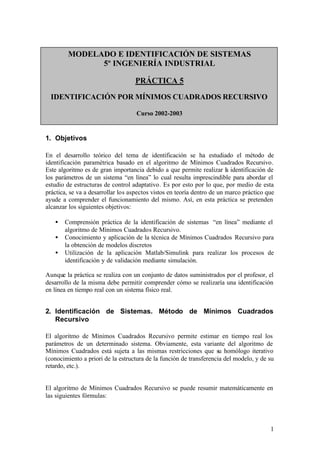 MODELADO E IDENTIFICACIÓN DE SISTEMAS
              5º INGENIERÍA INDUSTRIAL

                                   PRÁCTICA 5

  IDENTIFICACIÓN POR MÍNIMOS CUADRADOS RECURSIVO

                                    Curso 2002-2003


1. Objetivos

En el desarrollo teórico del tema de identificación se ha estudiado el método de
identificación paramétrica basado en el algoritmo de Mínimos Cuadrados Recursivo.
Este algoritmo es de gran importancia debido a que permite realizar la identificación de
los parámetros de un sistema “en línea” lo cual resulta imprescindible para abordar el
estudio de estructuras de control adaptativo. Es por esto por lo que, por medio de esta
práctica, se va a desarrollar los aspectos vistos en teoría dentro de un marco práctico que
ayude a comprender el funcionamiento del mismo. Así, en esta práctica se pretenden
alcanzar los siguientes objetivos:

   •   Comprensión práctica de la identificación de sistemas “en línea” mediante el
       algoritmo de Mínimos Cuadrados Recursivo.
   •   Conocimiento y aplicación de la técnica de Mínimos Cuadrados Recursivo para
       la obtención de modelos discretos
   •   Utilización de la aplicación Matlab/Simulink para realizar los procesos de
       identificación y de validación mediante simulación.

Aunque la práctica se realiza con un conjunto de datos suministrados por el profesor, el
desarrollo de la misma debe permitir comprender cómo se realizaría una identificación
en línea en tiempo real con un sistema físico real.


2. Identificación de Sistemas. Método de Mínimos Cuadrados
   Recursivo

El algoritmo de Mínimos Cuadrados Recursivo permite estimar en tiempo real los
parámetros de un determinado sistema. Obviamente, esta variante del algoritmo de
Mínimos Cuadrados está sujeta a las mismas restricciones que su homólogo iterativo
(conocimiento a priori de la estructura de la función de transferencia del modelo, y de su
retardo, etc.).


El algoritmo de Mínimos Cuadrados Recursivo se puede resumir matemáticamente en
las siguientes fórmulas:




                                                                                         1
 