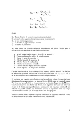          Pk x k +1 xk +1T Pk 
                              Pk +1 =  Pk −                         
                                               1 + x k +1 Pk x k +1 
                                                           T
                                       
                                                 Pk
                              K k +1 =
                                        1 + x k +1 Pk x k +1
                                                  T


                              ek +1 = y k +1 − x k +1 θ k
                                                     T


                              θ k +1 = θ k + K k +1x k +1e k +1


donde:

θk+1 denota el vector de parámetros estimados en un instante
θk denota el vector de parámetros estimados en el instante anterior
Kk+1 es una matriz de ganancias
xk+1 es el vector de regresión en ese instante
ek+1 es el error de predicción

Así pues, dadas las fórmulas expuestas anteriormente, los pasos a seguir para la
utilización de este algoritmo se describen a continuación:

   1.    Definir los valores iniciales del vector θ y de la matriz P
   2.    Tomar medidas de las señales de entrada y salida
   3.    Formar el vector de regresión x
   4.    Calcular la matriz de ganancias K
   5.    Calcular el error de predicción e
   6.    Calcular los parámetros estimados
   7.    Calcular la matriz P para el instante siguiente
   8.    Volver al punto 2 en el siguiente muestreo

Como se puede observar, se necesita a priori dar un valor inicial a la matriz P y al vector
de parámetros estimados. La matriz P se suele inicializar como P = a I(m+n)x(m+n) y θ, si
no se tiene ningún tipo de conocimiento acerca de los parámetros, a 0.

El problema que presenta este algoritmo es el apagado del mismo (incapacidad para
detectar cambios en parámetros) a lo largo del tiempo debido a que la traza de la matriz
P se hace muy pequeña. Esto se puede solucionar empleando el algoritmo de Mínimos
Cuadrados Recursivo con Factor de Olvido. Este algoritmo introduce un factor de
olvido, λ, de forma que se pondera más a las muestras más recientes, permitiendo así
detectar un posible cambio de parámetros cuando el algoritmo lleva un tiempo
considerable funcionando y la traza de la matriz P es muy pequeña.

Matemáticamente, dicho algoritmo se puede resumir en las siguientes fórmulas, siendo
su procedimiento de aplicación el mismo que en el caso anterior:




                                                                                         2
 