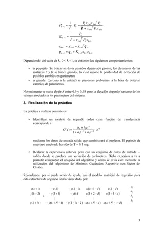 1           Px x P 
                                                                T

                              Pk +1 =         Pk − k k +1 Tk +1 k 
                                         λ         λ + xk +1 Pk x k +1 
                                                   Pk
                              K k +1 =
                                         λ + x k +1 Pk xk +1
                                                    T


                              ek +1 = y k+1 − x k +1 θ k
                                                        T


                              θ k +1 = θ k + K k +1 x k+1ek +1

Dependiendo del valor de λ, 0 < λ <1, se obtienen los siguientes comportamientos:

   •    λ pequeño: Se descartan datos pasados demasiado pronto, los elementos de las
        matrices P y K se hacen grandes, lo cual supone la posibilidad de detección de
        posibles cambios en parámetros
   •    λ grande: (cercano a la unidad) se presentan problemas a la hora de detectar
        cambios de parámetros.

Normalmente se suele elegir λ entre 0.9 y 0.98 pero la elección depende bastante de los
valores asociados a los parámetros del sistema.

3. Realización de la práctica

La práctica a realizar consiste en:

   •    Identificar un modelo de segundo orden cuya función de transferencia
        corresponde a
                                         b0 + b1 z −1
                            G( z ) =                      ⋅ z −d
                                     1 + a1z −1 + a2 z −2

       mediante los datos de entrada salida que suministrará el profesor. El periodo de
       muestreo empleado ha sido de T = 0.1 seg.

   •    Realizar la experiencia anterior pero con un conjunto de datos de entrada –
        salida donde se produce una variación de parámetros. Dicha experiencia va a
        permitir comprobar el apagado del algoritmo y cómo se evita éste mediante la
        utilización del Algoritmo de Mínimos Cuadrados Recursivo con Factor de
        Olvido.

Recordemos, por si puede servir de ayuda, que el modelo matricial de regresión para
esta estructura de segundo orden viene dado por:

                                                                                             a1 
     y(k + 1)   − y (k )        − y( k − 1)     u( k + 1− d )       u (k − d )         
     y( k + 2)   − y(k + 1)       − y (k )     u (k + 2 − d )     u (k + 1 − d )      a 2 
               =                                                                      ⋅ b0 
         M           M               M                 M                 M             
                                                                                       b1 
     y(k + N ) − y(k + N − 1) − y( k − N − 2 ) u ( k + N − d ) u ( k + N − 1 − d )     
                                                                                             



                                                                                                     3
 