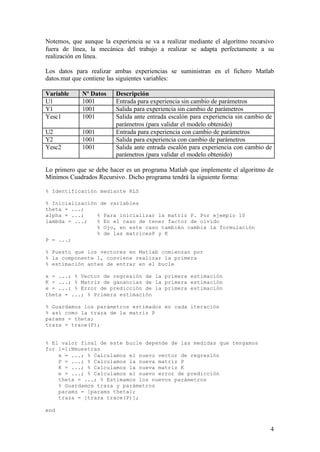 Notemos, que aunque la experiencia se va a realizar mediante el algoritmo recursivo
fuera de línea, la mecánica del trabajo a realizar se adapta perfectamente a su
realización en línea.

Los datos para realizar ambas experiencias se suministran en el fichero Matlab
datos.mat que contiene las siguientes variables:

Variable     Nº Datos    Descripción
U1           1001        Entrada para experiencia sin cambio de parámetros
Y1           1001        Salida para experiencia sin cambio de parámetros
Yesc1        1001        Salida ante entrada escalón para experiencia sin cambio de
                         parámetros (para validar el modelo obtenido)
U2           1001        Entrada para experiencia con cambio de parámetros
Y2           1001        Salida para experiencia con cambio de parámetros
Yesc2        1001        Salida ante entrada escalón para experiencia con cambio de
                         parámetros (para validar el modelo obtenido)

Lo primero que se debe hacer es un programa Matlab que implemente el algoritmo de
Mínimos Cuadrados Recursivo. Dicho programa tendrá la siguiente forma:

% Identificación mediante RLS

% Inicialización de variables
theta = ...;
alpha = ...;    % Para inicializar la matriz P. Por ejemplo 10
lambda = ...;   % En el caso de tener factor de olvido
                % Ojo, en este caso también cambia la formulación
                % de las matricesP y K
P = ...;

% Puesto que los vectores en Matlab comienzan por
% la componente 1, conviene realizar la primera
% estimación antes de entrar en el bucle

x = ...; % Vector de regresión de la primera estimación
K = ...; % Matriz de ganancias de la primera estimación
e = ...; % Error de predicción de la primera estimación
theta = ...; % Primera estimación

% Guardamos los parámetros estimados en cada iteración
% así como la traza de la matriz P
params = theta;
traza = trace(P);


% El valor final de este bucle depende de las medidas que tengamos
for i=1:Nmuestras
    x = ...; % Calculamos el nuevo vector de regresión
    P = ...; % Calculamos la nueva matriz P
    K = ...; % Calculamos la nueva matriz K
    e = ...; % Calculamos el nuevo error de predicción
    theta = ...; % Estimamos los nuevos parámetros
    % Guardamos traza y parámetros
    params = [params theta];
    traza = [traza trace(P)];

end


                                                                                  4
 