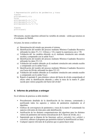 % Representación gráfica de parámetros y traza
figure;
plot(params(1,:));
hold;
plot(params(2,:),'--');
plot(params(3,:),'r');
plot(params(4,:),'r--');

figure;
plot(traza);



Obviamente, nuestro algoritmo utilizará las variables de entrada – salida que tenemos en
el workspace de Matlab.

Así pues, las tareas a realizar son:

   a) Determinación del retardo que presenta el sistema.
   b) Identificación del modelo del proceso mediante Mínimos Cuadrados Recursivo
      utilizando los datos Y1, U1. Utilizar a =10 y repetir la experiencia con a =50.
   c) Validación del los modelos obtenido en a) mediante simulación ante entrada
      escalón y comparando con la salida Yesc1.
   d) Identificación del modelo del proceso mediante Mínimos Cuadrados Recursivo
      utilizando los datos Y2, U2.
   e) Validación del modelo obtenido en d) mediante simulación ante entrada escalón
      y comparando con la salida Yesc2.
   f) Identificación del modelo del proceso mediante Mínimos Cuadrados Recursivo
      con Factor de Olvido utilizando los datos Y2, U2.
   g) Validación del modelo obtenido en f) mediante simulación ante entrada escalón
      y comparando con la salida Yesc2.
   h) Repetir el apartado f) para distintos valores del factor de olvido comprobando el
      efecto sobre la identificación obtenida y sobre la traza de la matriz P. ¿Qué
      sucede para valores pequeños del factor del olvido?



4. Informe de prácticas a entregar

En el informe de prácticas se debe detallar:

   •   Procedimiento detallado de la identificación de los sistemas, comentando y
       justificando todos los aspectos y valores de parámetros empleados en el
       algoritmo.
   •   Gráficas de convergencia de parámetros y traza de la matriz P comentando los
       aspectos relevantes de éstas para cada identificación.
   •   Justificación de los distintos comportamientos del algoritmo para los distintos
       valores de parámetros del mismo (inicialización de P, factor de olvido, etc.).
   •   Suponiendo que se dispone de las funciones aplicar_entrada(), leer_salida() y
       retardo(t), esbozar el programa que permitiría realizar la identificación en línea.
   •   Cualquier aspecto relevante de la práctica que se quiera hacer notar.




                                                                                        5
 