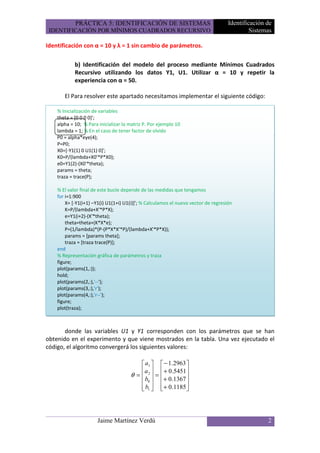 PRÁCTICA 5: IDENTIFICACIÓN DE SISTEMAS                                  Identificación de
 IDENTIFICACIÓN POR MÍNIMOS CUADRADOS RECURSIVO                                              Sistemas

Identificación con α = 10 y λ = 1 sin cambio de parámetros.

            b) Identificación del modelo del proceso mediante Mínimos Cuadrados
            Recursivo utilizando los datos Y1, U1. Utilizar α = 10 y repetir la
            experiencia con α = 50.

       El Para resolver este apartado necesitamos implementar el siguiente código:

    % Inicialización de variables
    theta = [0 0 0 0]';
    alpha = 10; % Para inicializar la matriz P. Por ejemplo 10
    lambda = 1; % En el caso de tener factor de olvido
    P0 = alpha*eye(4);
    P=P0;
    X0=[-Y1(1) 0 U1(1) 0]';
    K0=P/(lambda+X0'*P*X0);
    e0=Y1(2)-(X0'*theta);
    params = theta;
    traza = trace(P);

    % El valor final de este bucle depende de las medidas que tengamos
    for i=1:900
        X= [-Y1(i+1) –Y1(i) U1(1+i) U1(i)]'; % Calculamos el nuevo vector de regresión
        K=P/(lambda+X'*P*X);
        e=Y1(i+2)-(X'*theta);
        theta=theta+(K*X*e);
        P=(1/lambda)*(P-(P*X*X'*P)/(lambda+X'*P*X));
        params = [params theta];
        traza = [traza trace(P)];
    end
    % Representación gráfica de parámetros y traza
    figure;
    plot(params(1,:));
    hold;
    plot(params(2,:),'--');
    plot(params(3,:),'r');
    plot(params(4,:),'r--');
    figure;
    plot(traza);



       donde las variables U1 y Y1 corresponden con los parámetros que se han
obtenido en el experimento y que viene mostrados en la tabla. Una vez ejecutado el
código, el algoritmo convergerá los siguientes valores:

                                           a1      − 1.2963 
                                          a        + 0.5451 
                                      θ =  2 =     + 0.1367 
                                            b
                                           0                
                                           
                                           b1      + 0.1185 
                                                              




                       Jaime Martínez Verdú                                                        2
 