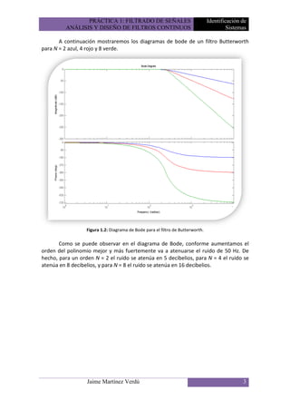PRÁCTICA 1: FILTRADO DE SEÑALES                                Identificación de
          ANÁLISIS Y DISEÑO DE FILTROS CONTINUOS                                         Sistemas

       A continuación mostraremos los diagramas de bode de un filtro Butterworth
para N = 2 azul, 4 rojo y 8 verde.




                  Figura 1.2: Diagrama de Bode para el filtro de Butterworth.

       Como se puede observar en el diagrama de Bode, conforme aumentamos el
orden del polinomio mejor y más fuertemente va a atenuarse el ruido de 50 Hz. De
hecho, para un orden N = 2 el ruido se atenúa en 5 decibelios, para N = 4 el ruido se
atenúa en 8 decibelios, y para N = 8 el ruido se atenúa en 16 decibelios.




                  Jaime Martínez Verdú                                                         3
 