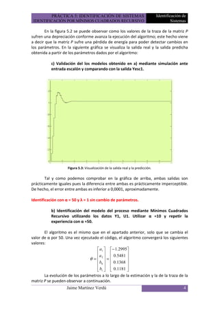 PRÁCTICA 5: IDENTIFICACIÓN DE SISTEMAS                                  Identificación de
 IDENTIFICACIÓN POR MÍNIMOS CUADRADOS RECURSIVO                                             Sistemas

       En la figura 5.2 se puede observar como los valores de la traza de la matriz P
sufren una depreciación conforme avanza la ejecución del algoritmo; este hecho viene
a decir que la matriz P sufre una pérdida de energía para poder detectar cambios en
los parámetros. En la siguiente gráfica se visualiza la salida real y la salida predicha
obtenida a partir de los parámetros dados por el algoritmo:

           c) Validación del los modelos obtenido en a) mediante simulación ante
           entrada escalón y comparando con la salida Yesc1.




                    Figura 5.3: Visualización de la salida real y la predicción.

       Tal y como podemos comprobar en la gráfica de arriba, ambas salidas son
prácticamente iguales pues la diferencia entre ambas es prácticamente imperceptible.
De hecho, el error entre ambas es inferior a 0,0001, aproximadamente.

Identificación con α = 50 y λ = 1 sin cambio de parámetros.

           b) Identificación del modelo del proceso mediante Mínimos Cuadrados
           Recursivo utilizando los datos Y1, U1. Utilizar α =10 y repetir la
           experiencia con α =50.

       El algoritmo es el mismo que en el apartado anterior, solo que se cambia el
valor de α por 50. Una vez ejecutado el código, el algoritmo convergerá los siguientes
valores:
                                     a1  − 1.2995
                                    a   0.5481 
                                θ =  2 =          
                                     b0   0.1368 
                                                  
                                     b1   0.1181 
       La evolución de los parámetros a lo largo de la estimación y la de la traza de la
matriz P se pueden observar a continuación.
                   Jaime Martínez Verdú                                                           4
 