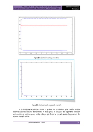 PRÁCTICA 5: IDENTIFICACIÓN DE SISTEMAS                          Identificación de
 IDENTIFICACIÓN POR MÍNIMOS CUADRADOS RECURSIVO                                     Sistemas




                          Figura 5.4: Evolución de los parámetros.




                       Figura 5.5: Evolución de la traza de la matriz P.

       Si se compara la gráfica 5.2 con la gráfica 5.5 se observa que, cuanto mayor
sean los valores iniciales de la matriz P, más aplaza el apagado del algoritmo y mejor
estimación se obtiene pues tarda más en perderse la energía pues disponíamos de
mayor energía inicial.


                   Jaime Martínez Verdú                                                   5
 