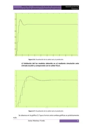 PRÁCTICA 5: IDENTIFICACIÓN DE SISTEMAS                                  Identificación de
 IDENTIFICACIÓN POR MÍNIMOS CUADRADOS RECURSIVO                                             Sistemas




                    Figura 5.6: Visualización de la salida real y la predicción.

           c) Validación del los modelos obtenido en a) mediante simulación ante
           entrada escalón y comparando con la salida Yesc1.




                    Figura 5.7: Visualización de la salida real y la predicción.

        Se observa en la gráfica 5.7 que el error entre ambas gráficas es prácticamente
nulo.
                    Jaime Martínez Verdú                                                          6
 