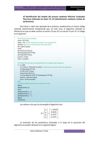 PRÁCTICA 5: IDENTIFICACIÓN DE SISTEMAS                                  Identificación de
 IDENTIFICACIÓN POR MÍNIMOS CUADRADOS RECURSIVO                                              Sistemas


            d) Identificación del modelo del proceso mediante Mínimos Cuadrados
            Recursivo utilizando los datos Y2, U2 (Identificación mediante cambio de
            parámetros).

         Para llevar a cabo este apartado de la práctica, emplearemos el mismo código
utilizado anteriormente exceptuando que, en este caso, el algoritmo utilizado se
diferencia en que se debe sustituir el vector U1 por U2 y el vector Y1 por Y2. El código
es el siguiente:

    % Inicialización de variables
    theta = [0 0 0 0]';
    alpha = 10; % Para inicializar la matriz P. Por ejemplo 10
    lambda = 1; % En el caso de tener factor de olvido
    P0 = alpha*eye(4);
    P=P0;
    X0=[-Y2(1) 0 U2(1) 0]';
    K0=P/(lambda+X0'*P*X0);
    e0=Y2(2)-(X0'*theta);
    params = theta;
    traza = trace(P);

    % El valor final de este bucle depende de las medidas que tengamos
    for i=1:900
        X= [-Y2(i+1) -Y2(i) U2(1+i) U2(i)]'; % Calculamos el nuevo vector de regresión
        K=P/(lambda+X'*P*X);
        e=Y2(i+2)-(X'*theta);
        theta=theta+(K*X*e);
        P=(1/lambda)*(P-(P*X*X'*P)/(lambda+X'*P*X));
        params = [params theta];
        traza = [traza trace(P)];
    end
    % Representación gráfica de parámetros y traza
    figure;
    plot(params(1,:));
    hold;
    plot(params(2,:),'--');
    plot(params(3,:),'r');
    plot(params(4,:),'r--');
    figure;
    plot(traza);

       Los valores a los que ha convergido el algoritmo son:

                                            a1   − 1.8620
                                           a   0.8626 
                                       θ =  2 =          
                                             b
                                            0   0.2547 
                                            b1   0.1921 
                                                         

       La evolución de los parámetros estimados a lo largo de la ejecución del
algoritmo se pueden observar en la siguiente figura:

                       Jaime Martínez Verdú                                                        7
 
