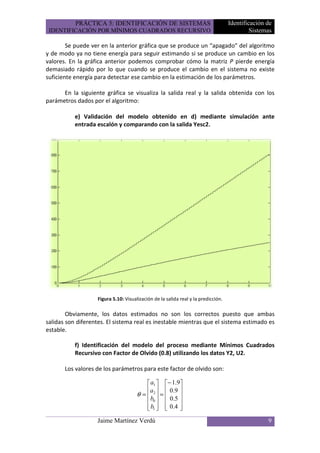 PRÁCTICA 5: IDENTIFICACIÓN DE SISTEMAS                                  Identificación de
 IDENTIFICACIÓN POR MÍNIMOS CUADRADOS RECURSIVO                                             Sistemas

        Se puede ver en la anterior gráfica que se produce un “apagado” del algoritmo
y de modo ya no tiene energía para seguir estimando si se produce un cambio en los
valores. En la gráfica anterior podemos comprobar cómo la matriz P pierde energía
demasiado rápido por lo que cuando se produce el cambio en el sistema no existe
suficiente energía para detectar ese cambio en la estimación de los parámetros.

      En la siguiente gráfica se visualiza la salida real y la salida obtenida con los
parámetros dados por el algoritmo:

           e) Validación del modelo obtenido en d) mediante simulación ante
           entrada escalón y comparando con la salida Yesc2.




                   Figura 5.10: Visualización de la salida real y la predicción.

        Obviamente, los datos estimados no son los correctos puesto que ambas
salidas son diferentes. El sistema real es inestable mientras que el sistema estimado es
estable.

           f) Identificación del modelo del proceso mediante Mínimos Cuadrados
           Recursivo con Factor de Olvido (0.8) utilizando los datos Y2, U2.

       Los valores de los parámetros para este factor de olvido son:

                                           a1  − 1.9
                                           a   0 .9 
                                      θ =  2 =      
                                            b
                                           0   0 .5 
                                            
                                           b1   0.4 
                                                       
                   Jaime Martínez Verdú                                                           9
 