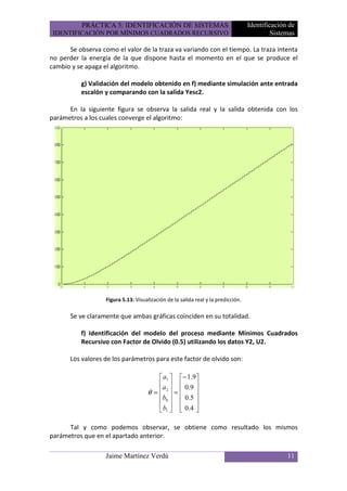 PRÁCTICA 5: IDENTIFICACIÓN DE SISTEMAS                                  Identificación de
 IDENTIFICACIÓN POR MÍNIMOS CUADRADOS RECURSIVO                                             Sistemas

      Se observa como el valor de la traza va variando con el tiempo. La traza intenta
no perder la energía de la que dispone hasta el momento en el que se produce el
cambio y se apaga el algoritmo.

          g) Validación del modelo obtenido en f) mediante simulación ante entrada
          escalón y comparando con la salida Yesc2.

      En la siguiente figura se observa la salida real y la salida obtenida con los
parámetros a los cuales converge el algoritmo:




                   Figura 5.13: Visualización de la salida real y la predicción.

       Se ve claramente que ambas gráficas coinciden en su totalidad.

          f) Identificación del modelo del proceso mediante Mínimos Cuadrados
          Recursivo con Factor de Olvido (0.5) utilizando los datos Y2, U2.

       Los valores de los parámetros para este factor de olvido son:

                                          a1  − 1.9
                                          a   0 .9 
                                     θ =  2 =      
                                         b0   0.5 
                                                   
                                          b1   0.4 

      Tal y como podemos observar, se obtiene como resultado los mismos
parámetros que en el apartado anterior.

                   Jaime Martínez Verdú                                                          11
 