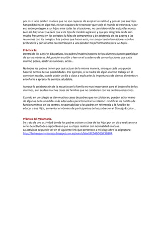 por otro lado existen madres que no son capaces de aceptar la realidad y pensar que sus hijos
han podido hacer algo mal, no son capaces de reconocer que todo el mundo se equivoca, y por
eso sobreprotegen a sus hijos ante todas las situaciones, no considerándoles culpables nunca.
Aun así, hay una cosa peor que este tipo de modelo agresivo y que por desgracia se da con
mucha frecuencia en los colegios: la falta de compromiso y de asistencia de los padres a las
reuniones con los colegios. Los padres que hacen esto, no comparten informaciones con los
profesores y por lo tanto no contribuyen a una posible mejor formación para sus hijos.
Práctica 3c:
Dentro de los Centros Educativos, los padres/madres/tutores de los alumnos pueden participar
de varias maneras. Así, pueden escribir o leer en el cuaderno de comunicaciones que cada
alumno posee, asistir a reuniones, actos…
No todos los padres tienen por qué actuar de la misma manera, sino que cada uno puede
hacerlo dentro de sus posibilidades. Por ejemplo, si la madre de algún alumno trabaja en el
comedor escolar, puede asistir un día a clase a explicarles la importancia de ciertos alimentos y
enseñarle a apreciar la comida saludable.
Aunque la colaboración de la escuela con la familia es muy importante para el desarrollo de los
alumnos, aun se dan muchos casos de familias que no colaboran con los centros educativos.
Cuando en un colegio se dan muchos casos de padres que no colaboran, pueden echar mano
de algunas de las medidas más adecuadas para fomentar la relación: modificar los hábitos de
funcionamiento de los centros, responsabilizar a los padres en referencia a la función de
educar a sus hijos, aumentar el número de participantes de los padres en el Consejo Escolar…
Práctica 3d: Voluntaria.
Se trata de una actividad donde los padres asisten a clase de los hijos por un día y realizan una
serie de actividades espontáneas que sus hijos realizan con normalidad en clase.
La actividad se puede ver en el siguiente link que pertenece a mi blog sobre la asignatura:
http://desireeguerreroorozco.blogspot.com.es/search/label/PEDAGOG%C3%8DA
 