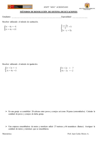 IESPP “MEO” ACREDITADO
Matemática Prof. Juan Carlos Rivero A.
MÉTODOS DE RESOLUCIÓN DE SISTEMA DE ECUACIONES.
Estudiante: _ _ _ _ _ _ _ _ _ _ _ _ _ _ _ _ _ _ _ _ _ _ _ _ _ _ _ _ _ _ _ _ _Especialidad: _ _ _ _ _ _ _ _ _ _
Resolver utilizando el método de sustitución.
Resolver utilizando el método de igualación.
 En una granja se contabilizó 20 cabezas entre pavos y conejos así como 58 patas (extremidades). Calcular la
cantidad de pavos y conejos de dicha granja.
 Una empresa ensambladora de motos y motokars utilizó 27 motores y 66 neumáticos (llantas). Averiguar la
cantidad de motos y motokars que se ensamblaron.
 