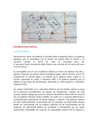 Consideraciones Teóricas:
Factor de potencia:
Denominamos factor de potencia al cociente entre la potencia activa y la potencia
aparente, que es coincidente con el coseno del ángulo entre la tensión y la
corriente cuando la forma de onda es sinusoidal pura, etc.
O sea que el factor de potencia debe tratarse que coincida con el coseno phi pero
no es lo mismo.
Es aconsejable que en una instalación eléctrica el factor de potencia sea alto y
algunas empresas de servicio electro energético exigen valores de 0,8 y más. O es
simplemente el nombre dado a la relación de la potencia activa usada en un
circuito, expresada en vatios o kilovatios (KW), a la potencia aparente que se
obtiene de las líneas de alimentación, expresada en voltio-amperios o kilovoltio-
amperios (KVA).
Las cargas industriales en su naturaleza eléctrica son de carácter reactivo a causa
de la presencia principalmente de equipos de refrigeración, motores, etc. Este
carácter reactivo obliga que junto al consumo de potencia activa (KW) se sume el
de una potencia llamada reactiva (KVAR), las cuales en su conjunto determinan el
comportamiento operacional de dichos equipos y motores. Esta potencia reactiva
ha sido tradicionalmente suministrada por las empresas de electricidad, aunque
puede ser suministrada por las propias industrias. Al ser suministradas por las
empresas de electricidad deberá ser producida y transportada por las redes,
ocasionando necesidades de inversión en capacidades mayores de los equipos y
 