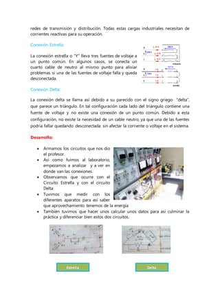 redes de transmisión y distribución. Todas estas cargas industriales necesitan de
corrientes reactivas para su operación.
Conexión Estrella:
La conexión estrella o “Y” lleva tres fuentes de voltaje a
un punto común. En algunos casos, se conecta un
cuarto cable de neutro al mismo punto para aliviar
problemas si una de las fuentes de voltaje falla y queda
desconectada.
Conexión Delta:
La conexión delta se llama así debido a su parecido con el signo griego “delta”,
que parece un triángulo. En tal configuración cada lado del triángulo contiene una
fuente de voltaje y no existe una conexión de un punto común. Debido a esta
configuración, no existe la necesidad de un cable neutro, ya que una de las fuentes
podría fallar quedando desconectada sin afectar la corriente o voltaje en el sistema.
Desarrollo:
 Armamos los circuitos que nos dio
el profesor.
 Así como fuimos al laboratorio,
empezamos a analizar y a ver en
donde van las conexiones.
 Observamos que ocurre con el
Circuito Estrella y con el circuito
Delta
 Tuvimos que medir con los
diferentes aparatos para así saber
que aprovechamiento tenemos de la energía
 También tuvimos que hacer unos calcular unos datos para así culminar la
práctica y diferenciar bien estos dos circuitos.
 