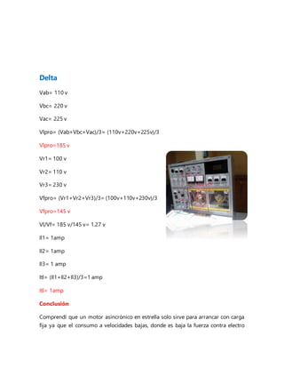 Delta
Vab= 110 v
Vbc= 220 v
Vac= 225 v
Vlpro= (Vab+Vbc+Vac)/3= (110v+220v+225v)/3
Vlpro=185 v
Vr1= 100 v
Vr2= 110 v
Vr3= 230 v
Vfpro= (Vr1+Vr2+Vr3)/3= (100v+110v+230v)/3
Vfpro=145 v
Vl/Vf= 185 v/145 v= 1.27 v
Il1= 1amp
Il2= 1amp
Il3= 1 amp
Itl= (Il1+Il2+Il3)/3=1 amp
Itl= 1amp
Conclusión
Comprendí que un motor asincrónico en estrella solo sirve para arrancar con carga
fija ya que el consumo a velocidades bajas, donde es baja la fuerza contra electro
 