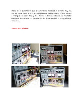 motriz por lo que entiendo que consumiría una intensidad de corriente muy alta.
Una vez que el motor alcanzó las revoluciones de trabajo (máxima F.C.E.M), se pasa
a triángulo; es decir delta y la potencia se triplica, Entonces los resultados
calculados teóricamente no variaron mucho, de hecho unos si se aproximaron
demasiado.
Anexos de la práctica:
 