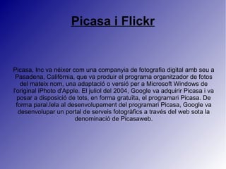 Picasa i Flickr
Picasa, Inc va néixer com una companyia de fotografia digital amb seu a
Pasadena, Califòrnia, que va produir el programa organitzador de fotos
del mateix nom, una adaptació o versió per a Microsoft Windows de
l'original iPhoto d'Apple. El juliol del 2004, Google va adquirir Picasa i va
posar a disposició de tots, en forma gratuïta, el programari Picasa. De
forma paral.lela al desenvolupament del programari Picasa, Google va
desenvolupar un portal de serveis fotogràfics a través del web sota la
denominació de Picasaweb.
 
