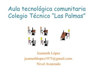 Aula tecnológica comunitaria
Colegio Técnico “Las Palmas”




             Jeanneth López
     jeannethlopez1975@gmail.com.
             Nivel Avanzado
 