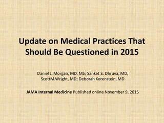 Update on Medical Practices That
Should Be Questioned in 2015
Daniel J. Morgan, MD, MS; Sanket S. Dhruva, MD;
ScottM.Wright, MD; Deborah Korenstein, MD
JAMA Internal Medicine Published online November 9, 2015
 