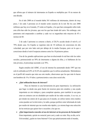 que afirma que el número de internautas en España se multiplica por 10 en menos de
una década.

       En el año 2000 en el mundo había 361 millones de internautas, dentro de muy
poco, 1 de cada 3 personas en el mundo serán usuarios de la red. De los casi 2000
millones que hay en el mundo, 27 están en España, y los que han conseguido sobre todo
esta cifra han sido los jóvenes, que son los que han tirado del carro. Sin embargo, este
panorame está empezando a cambiar y cada vez se enganchan más mayores de 45 e
incluso de 60.

       2 de cada 3 personas se conecta a diario, el 20,3% accede desde el móvil y el
79% desde casa. En España se registran más de 10 millones de conexiones de alta
velocidad, que por otro lado está por debajo de la media Europea, pero en lo que a
conexiones desde el móvil respecta estamos entre los 10 primeros países.

       Una de las grandes aplicaciones que han revolucionado la red han sido las redes
sociales, perteneciendo un 50% de internautas a alguna de ellas, y si hablamos de los
más jóvenes, el porcentaje asciende a un 78%.

       Según estudios del AIMC, el uso de internet ha aumentado desde 1997 que tan
solo lo utilizaba un 0,9% al 43,4% de españoles que lo utiliza actualmente. Metiéndonos
en el perfil del usuario que más usa este medio, observamos que los que más lo hacen
son hombres de 14 a 19 años y pertenecientes a una clase social alta.

      ¿Qué utilización haces de internet?
                 Para mi Internet es una herramienta de gran importancia. La utilización
       que hago va desde una gran fuente de recursos para mis estudios y una ayuda
       importante en mis trabajos y para completar apuntes, pero también lo uso para
       estar en contacto con mi alrededor por medio de las redes sociales. A su vez, es
       por donde me entero de lo que pasa en el mundo, no utilizo tantos otros medios
       como pueden ser la televisión y la radio, porque prefiero estar informada de todo
       por medio de internet que me resulta más rápido y yo misma hago una selección
       de las noticias que quiero leer o escuchar y las que no.
      ¿Qué importancia concedes al uso de internet en los procesos de formación?
       Gran importante, quizás no esencial, pero casi y cada vez más. Hoy en día, en la
       Universidad, ¿quién no tiene Internet? Creo que prácticamente todo el mundo,
 
