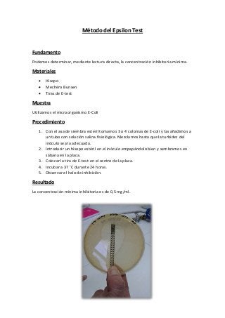 Método del Epsilon Test
Fundamento
Podemos determinar, mediante lectura directa, la concentración inhibitoria mínima.
Materiales
 Hisopo
 Mechero Bunsen
 Tiras de E-test
Muestra
Utilizamos el microorganismo E-Coli
Procedimiento
1. Con el asa de siembra esteril tomamos 3 o 4 colonias de E-coli y las añadimos a
un tubo con solución salina fisiológica. Mezclamos hasta que la turbidez del
inóculo sea la adecuada.
2. Introducir un hisopo estéril en el inóculo empapándolo bien y sembramos en
sábana en la placa.
3. Colocar la tira de E-test en el centro de la placa.
4. Incubar a 37 ˚C durante 24 horas.
5. Observar el halo de inhibición.
Resultado
La concentración mínima inhibitoria es de 0,5 mg/ml.
 