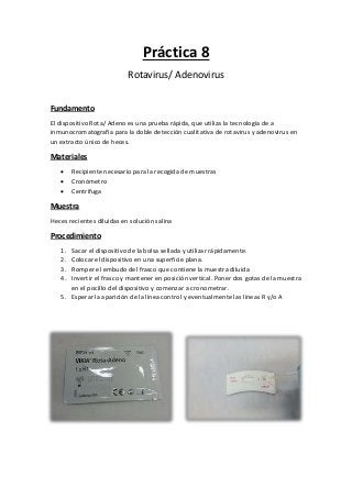 Práctica 8
Rotavirus/ Adenovirus
Fundamento
El dispositivo Rota/ Adeno es una prueba rápida, que utiliza la tecnología de a
inmunocromatografía para la doble detección cualitativa de rotavirus y adenovirus en
un extracto único de heces.
Materiales
 Recipiente necesario para la recogida de muestras
 Cronómetro
 Centrífuga
Muestra
Heces recientes diluidas en solución salina
Procedimiento
1. Sacar el dispositivo de la bolsa sellada y utilizar rápidamente.
2. Colocar el dispositivo en una superficie plana.
3. Romper el embudo del frasco que contiene la muestra diluida
4. Invertir el frasco y mantener en posición vertical. Poner dos gotas de la muestra
en el pocillo del dispositivo y comenzar a cronometrar.
5. Esperar la aparición de la línea control y eventualmente las líneas R y/o A
 