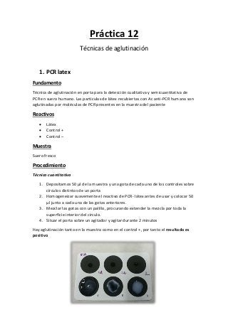 Práctica 12
Técnicas de aglutinación
1. PCR latex
Fundamento
Técnica de aglutinación en porta para la detección cualitativa y semicuantitativa de
PCR en suero humano. Las partículas de látex recubiertas con Ac anti-PCR humana son
aglutinadas por moléculas de PCR presentes en la muestra del paciente
Reactivos
 Látex
 Control +
 Control –
Muestra
Suero fresco
Procedimiento
Técnica cuantitativa
1. Depositamos 50 µl de la muestra y una gota de cada uno de los controles sobre
círculos distintos de un porta
2. Homogeneizar suavemente el reactivo de PCR- látex antes de usar y colocar 50
µl junto a cada una de las gotas anteriores.
3. Mezclar las gotas con un palillo, procurando extender la mezcla por toda la
superficie interior del círculo.
4. Situar el porta sobre un agitador y agitar durante 2 minutos
Hay aglutinación tanto en la muestra como en el control +, por tanto el resultado es
positivo
 