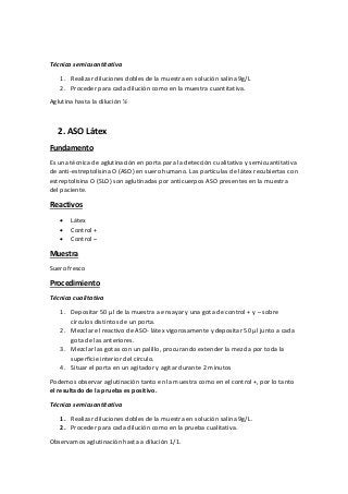 Técnica semicuantitativa
1. Realizar diluciones dobles de la muestra en solución salina 9g/L
2. Proceder para cada dilución como en la muestra cuantitativa.
Aglutina hasta la dilución ½
2. ASO Látex
Fundamento
Es una técnica de aglutinación en porta para la detección cualitativa y semicuantitativa
de anti-estreptolisina O (ASO) en suero humano. Las partículas de látex recubiertas con
estreptolisina O (SLO) son aglutinadas por anticuerpos ASO presentes en la muestra
del paciente.
Reactivos
 Látex
 Control +
 Control –
Muestra
Suero fresco
Procedimiento
Técnica cualitativa
1. Depositar 50 µl de la muestra a ensayar y una gota de control + y – sobre
círculos distintos de un porta.
2. Mezclar el reactivo de ASO- látex vigorosamente y depositar 50 µl junto a cada
gota de las anteriores.
3. Mezclar las gotas con un palillo, procurando extender la mezcla por toda la
superficie interior del círculo.
4. Situar el porta en un agitador y agitar durante 2 minutos
Podemos observar aglutinación tanto en la muestra como en el control +, por lo tanto
el resultado de la prueba es positivo.
Técnica semicuantitativa
1. Realizar diluciones dobles de la muestra en solución salina 9g/L.
2. Proceder para cada dilución como en la prueba cualitativa.
Observamos aglutinación hasta a dilución 1/1.
 