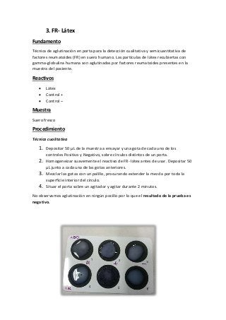 3. FR- Látex
Fundamento
Técnica de aglutinación en porta para la detección cualitativa y semicuantitativa de
factores reumatoides (FR) en suero humano. Las partículas de látex recubiertas con
gamma-globulina humana son aglutinadas por factores reumatoides presentes en la
muestra del paciente.
Reactivos
 Látex
 Control +
 Control –
Muestra
Suero fresco
Procedimiento
Técnica cualitativa
1. Depositar 50 µL de la muestra a ensayar y una gota de cada uno de los
controles Positivo y Negativo, sobre círculos distintos de un porta.
2. Homogeneizar suavemente el reactivo de FR- látex antes de usar. Depositar 50
µL junto a cada una de las gotas anteriores.
3. Mezclar las gotas con un palillo, procurando extender la mezcla por toda la
superficie interior del círculo.
4. Situar el porta sobre un agitador y agitar durante 2 minutos.
No observamos aglutinación en ningún pocillo por lo que el resultado de la prueba es
negativo.
 