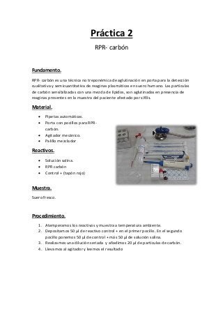 Práctica 2
RPR- carbón
Fundamento.
RPR- carbón es una técnica no treponémica de aglutinación en porta para la detección
cualitativa y semicuantitativa de reaginas plasmáticas en suero humano. Las partículas
de carbón sensibilizadas con una mezcla de lípidos, son aglutinadas en presencia de
reaginas presentes en la muestra del paciente afectado por sífilis.
Material.
 Pipetas automáticas.
 Porta con pocillos para RPR-
carbón.
 Agitador mecánico.
 Palillo mezclador
Reactivos.
 Solución salina.
 RPR carbón
 Control + (tapón rojo)
Muestra.
Suero fresco.
Procedimiento.
1. Atemperamos los reactivos y muestra a temperatura ambiente.
2. Depositamos 50 µl de reactivo control + en el primer pocillo. En el segundo
pocillo ponemos 50 µl de control + más 50 µl de solución salina.
3. Realizamos una dilución seriada y añadimos 20 µl de partículas de carbón.
4. Llevamos al agitador y leemos el resultado
 