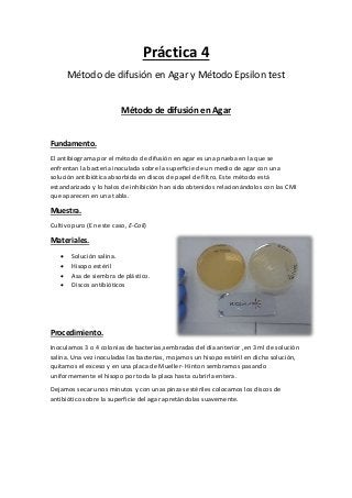 Práctica 4
Método de difusión en Agar y Método Epsilon test
Método de difusión en Agar
Fundamento.
El antibiograma por el método de difusión en agar es una prueba en la que se
enfrentan la bacteria inoculada sobre la superficie de un medio de agar con una
solución antibiótica absorbida en discos de papel de filtro. Este método está
estandarizado y lo halos de inhibición han sido obtenidos relacionándolos con las CMI
que aparecen en una tabla.
Muestra.
Cultivo puro (En este caso, E-Coli)
Materiales.
 Solución salina.
 Hisopo estéril
 Asa de siembra de plástico.
 Discos antibióticos
Procedimiento.
Inoculamos 3 o 4 colonias de bacterias,sembradas del día anterior ,en 3 ml de solución
salina. Una vez inoculadas las bacterias, mojamos un hisopo estéril en dicha solución,
quitamos el exceso y en una placa de Mueller- Hinton sembramos pasando
uniformemente el hisopo por toda la placa hasta cubrirla entera.
Dejamos secar unos minutos y con unas pinzas estériles colocamos los discos de
antibiótico sobre la superficie del agar apretándolas suavemente.
 