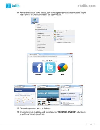 11. Abrir el archivo que se ha creado, con un navegador para visualizar nuestra página
    web y probar el funcionamiento de los hipervínculos.




12. Cerrar el documento web y el de texto.

13. Enviar el archivo de página web con el asunto: “PRACTICA 6 WORD”, adjuntando
    el archivo al correo electrónico.




                                                                                         15
 