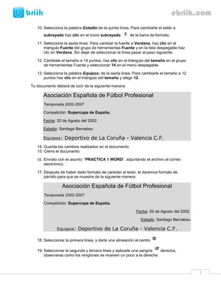 10. Selecciona la palabra Estadio de la quinta línea. Para cambiarle el estilo a
       subrayado haz clic en el icono subrayado          de la barra de formato.

   11. Selecciona la sexta línea. Para cambiar la fuente a Verdana, haz clic en el
       triángulo Fuente del grupo de herramientas Fuente y en la lista despegable haz
       clic en Verdana. Sin dejar de seleccionar la línea pasar al paso siguiente.

   12. Cámbiale el tamaño a 14 puntos, haz clic en el triángulo del tamaño en el grupo
       de herramientas Fuente y seleccionar 14 en el menú despegable.

   13. Selecciona la palabra Equipos: de la sexta línea. Para cambiarle el tamaño a 12
       puntos haz clic en el triángulo del tamaño y elegir 12.

Tu documento deberá de lucir de la siguiente manera:

      Asociación Española de Fútbol Profesional
      Temporada 2002-2007

      Competición: Supercopa de España.

      Fecha: 20 de Agosto del 2002.

      Estadio: Santiago Bernabeu

      Equipos: Deportivo de La Coruña - Valencia C.F.
   14. Guarda los cambios realizados en el documento
   15. Cierra el documento

   16. Envíalo con el asunto: “PRACTICA 1 WORD”, adjuntando el archivo al correo
       electrónico.

   17. Después de haber dado formato de carácter al texto, le daremos formato de
       párrafo para que se muestre de la siguiente manera:

                 Asociación Española de Fútbol Profesional
       Temporada 2002-2007

       Competición: Supercopa de España.

                                                            Fecha: 20 de Agosto del 2002.

                                                               Estadio: Santiago Bernabeu

              Equipos: Deportivo de La Coruña - Valencia C.F.

   18. Seleccionar la primera línea, y darle una alineación al centro

   19. Seleccionar la segunda y tercera línea y aplicarle una sangría derecha,
       observaras como los renglones se mueven un poco a la derecha



                                                                                            2
 
