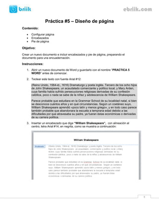 Práctica #5 – Diseño de página
Contenido:
      Configurar página
      Encabezados
      Pie de página

Objetivo:

Crear un nuevo documento e incluir encabezados y pie de página, preparando el
documento para una encuadernación.

Instrucciones:
   1. Abrir un nuevo documento de Word y guardarlo con el nombre “PRACTICA 5
      WORD” antes de comenzar.

   2. Teclear este texto con fuente Arial #12:

       (Reino Unido, 1564-id., 1616) Dramaturgo y poeta inglés. Tercero de los ocho hijos
       de John Shakespeare, un acaudalado comerciante y político local, y Mary Arden,
       cuya familia había sufrido persecuciones religiosas derivadas de su confesión
       católica, poco o nada se sabe de la niñez y adolescencia de William Shakespeare.

       Parece probable que estudiara en la Grammar School de su localidad natal, si bien
       se desconoce cuántos años y en qué circunstancias. Según un coetáneo suyo,
       William Shakespeare aprendió «poco latín y menos griego», y en todo caso parece
       también probable que abandonara la escuela a temprana edad debido a las
       dificultades por que atravesaba su padre, ya fueran éstas económicas o derivadas
       de su carrera política.

   3. Insertar un encabezado que diga “William Shakespeare”, con alineación al
      centro, letra Arial #14, en negrita, como se muestra a continuación:




                                                                                            9
 