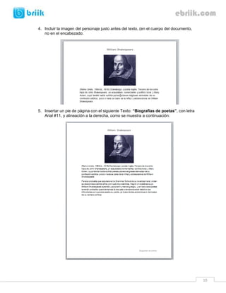 4. Incluir la imagen del personaje justo antes del texto, (en el cuerpo del documento,
   no en el encabezado.




5. Insertar un pie de página con el siguiente Texto: “Biografías de poetas”, con letra
   Arial #11, y alineación a la derecha, como se muestra a continuación:




                                                                                         10
 
