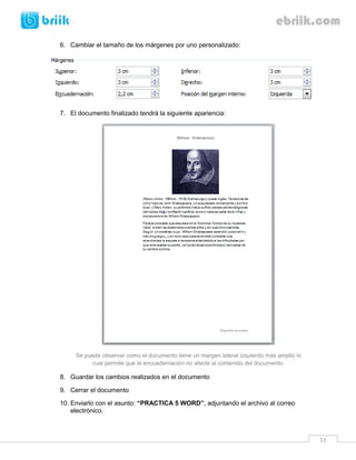 6. Cambiar el tamaño de los márgenes por uno personalizado:




7. El documento finalizado tendrá la siguiente apariencia:




     Se puede observar como el documento tiene un margen lateral izquierdo más amplio lo
          cual permite que la encuadernación no afecte al contenido del documento.

8. Guardar los cambios realizados en el documento

9. Cerrar el documento

10. Enviarlo con el asunto: “PRACTICA 5 WORD”, adjuntando el archivo al correo
    electrónico.



                                                                                           11
 
