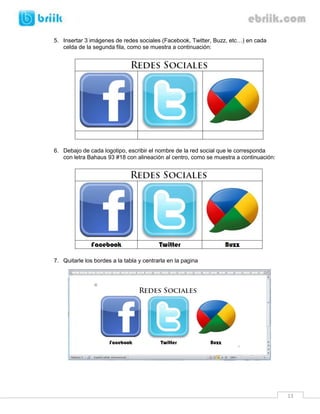 5. Insertar 3 imágenes de redes sociales (Facebook, Twitter, Buzz, etc…) en cada
   celda de la segunda fila, como se muestra a continuación:




6. Debajo de cada logotipo, escribir el nombre de la red social que le corresponda
   con letra Bahaus 93 #18 con alineación al centro, como se muestra a continuación:




7. Quitarle los bordes a la tabla y centrarla en la pagina




                                                                                       13
 